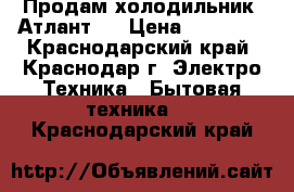 Продам холодильник “Атлант“  › Цена ­ 10 000 - Краснодарский край, Краснодар г. Электро-Техника » Бытовая техника   . Краснодарский край
